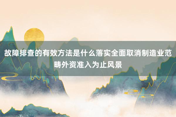 故障排查的有效方法是什么落实全面取消制造业范畴外资准入为止风景