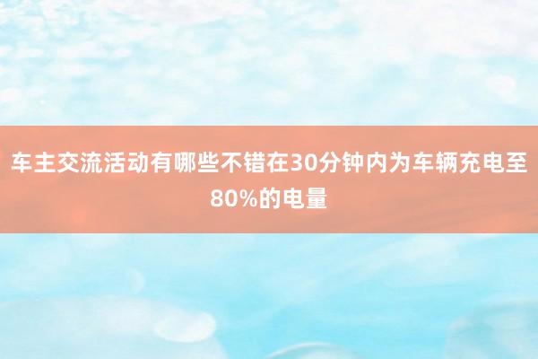 车主交流活动有哪些不错在30分钟内为车辆充电至80%的电量