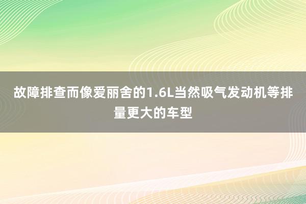 故障排查而像爱丽舍的1.6L当然吸气发动机等排量更大的车型