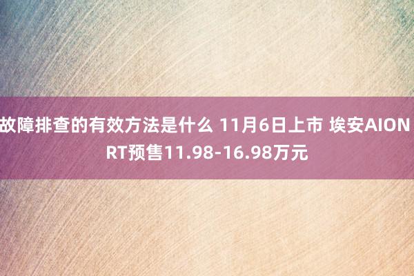 故障排查的有效方法是什么 11月6日上市 埃安AION RT预售11.98-16.98万元