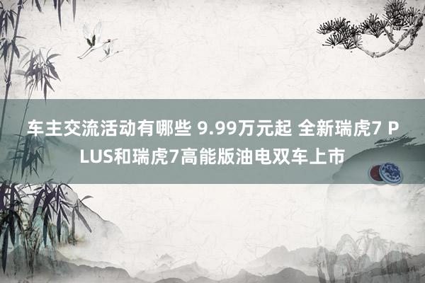 车主交流活动有哪些 9.99万元起 全新瑞虎7 PLUS和瑞虎7高能版油电双车上市