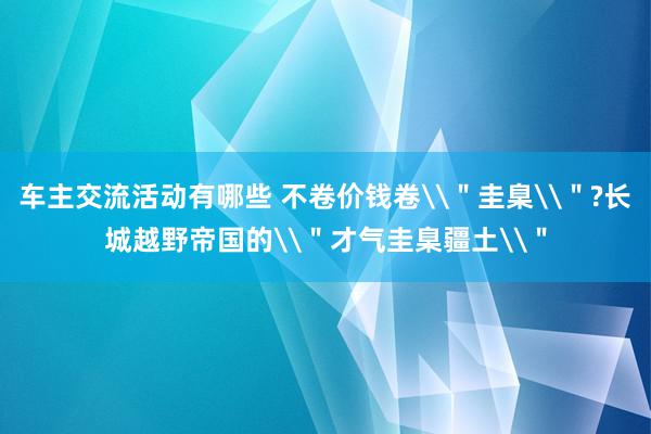 车主交流活动有哪些 不卷价钱卷\＂圭臬\＂?长城越野帝国的\＂才气圭臬疆土\＂