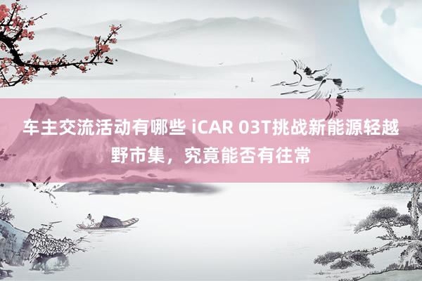 车主交流活动有哪些 iCAR 03T挑战新能源轻越野市集，究竟能否有往常