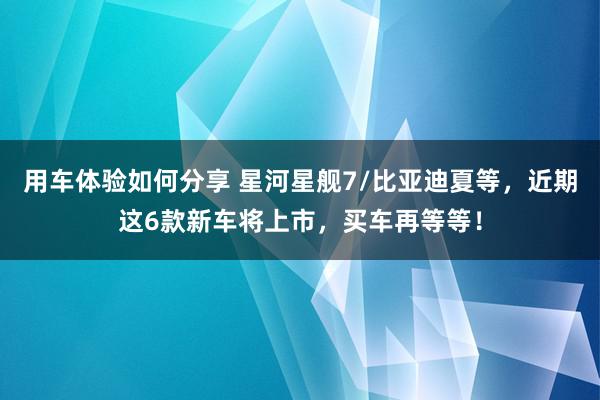 用车体验如何分享 星河星舰7/比亚迪夏等，近期这6款新车将上市，买车再等等！