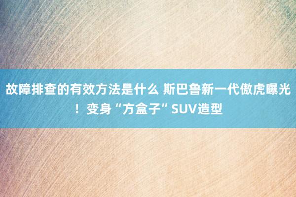 故障排查的有效方法是什么 斯巴鲁新一代傲虎曝光！变身“方盒子”SUV造型