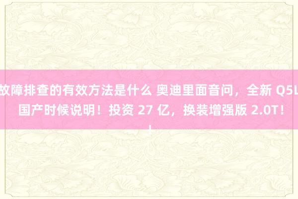 故障排查的有效方法是什么 奥迪里面音问，全新 Q5L 国产时候说明！投资 27 亿，换装增强版 2.0T！