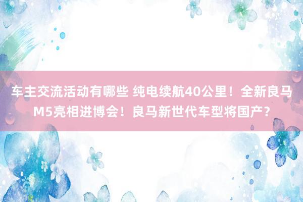 车主交流活动有哪些 纯电续航40公里！全新良马M5亮相进博会！良马新世代车型将国产？