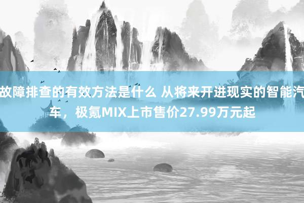 故障排查的有效方法是什么 从将来开进现实的智能汽车，极氪MIX上市售价27.99万元起