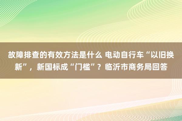 故障排查的有效方法是什么 电动自行车“以旧换新”，新国标成“门槛”？临沂市商务局回答