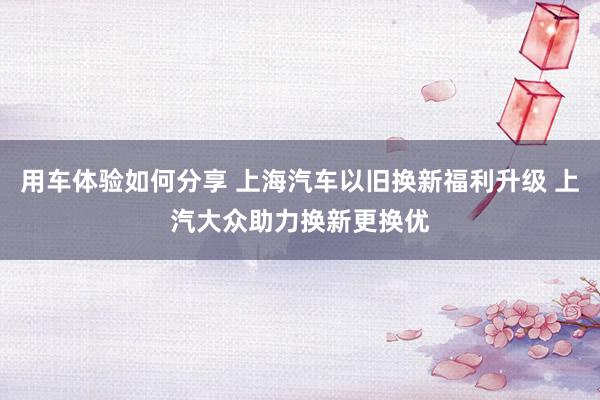 用车体验如何分享 上海汽车以旧换新福利升级 上汽大众助力换新更换优