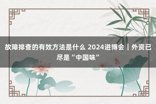 故障排查的有效方法是什么 2024进博会｜外资已尽是“中国味”