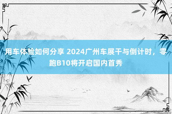 用车体验如何分享 2024广州车展干与倒计时，零跑B10将开启国内首秀