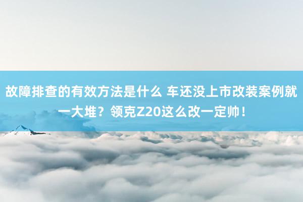 故障排查的有效方法是什么 车还没上市改装案例就一大堆？领克Z20这么改一定帅！