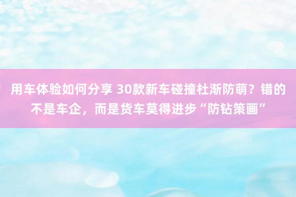 用车体验如何分享 30款新车碰撞杜渐防萌？错的不是车企，而是货车莫得进步“防钻策画”