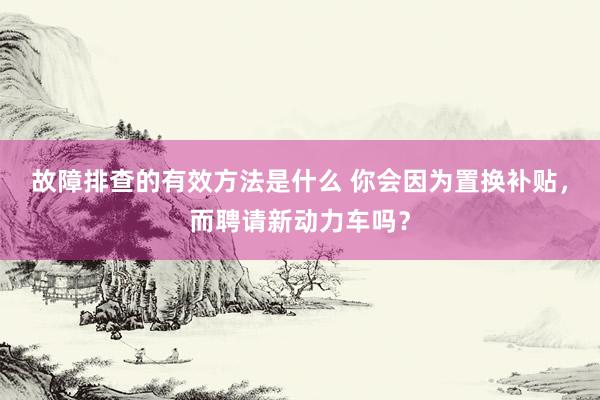 故障排查的有效方法是什么 你会因为置换补贴，而聘请新动力车吗？