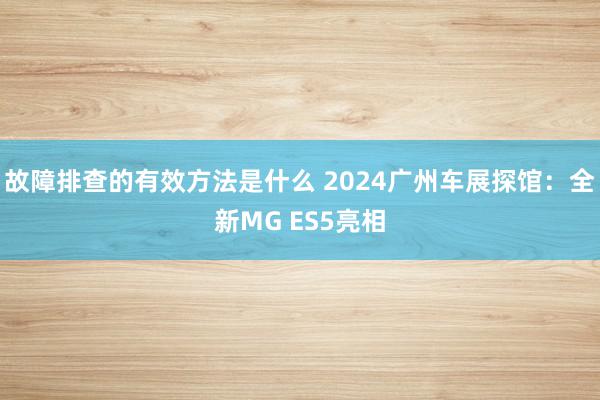 故障排查的有效方法是什么 2024广州车展探馆：全新MG ES5亮相