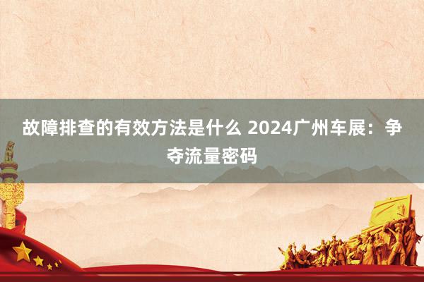 故障排查的有效方法是什么 2024广州车展：争夺流量密码