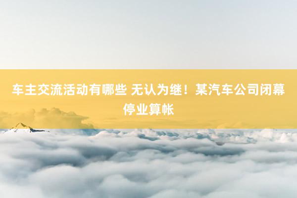 车主交流活动有哪些 无认为继！某汽车公司闭幕停业算帐