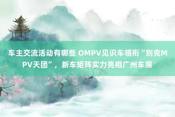 车主交流活动有哪些 OMPV见识车领衔“别克MPV天团”，新车矩阵实力亮相广州车展