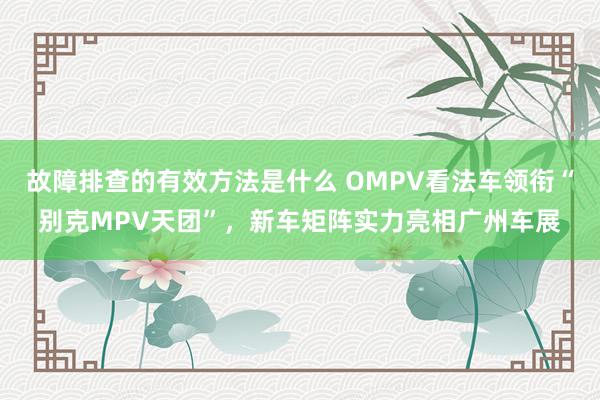 故障排查的有效方法是什么 OMPV看法车领衔“别克MPV天团”，新车矩阵实力亮相广州车展