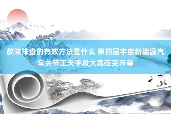 故障排查的有效方法是什么 第四届宇宙新能源汽车关节工夫手段大赛在芜开幕