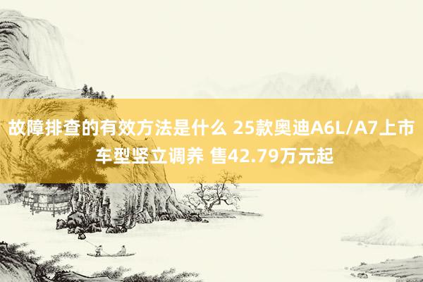 故障排查的有效方法是什么 25款奥迪A6L/A7上市 车型竖立调养 售42.79万元起