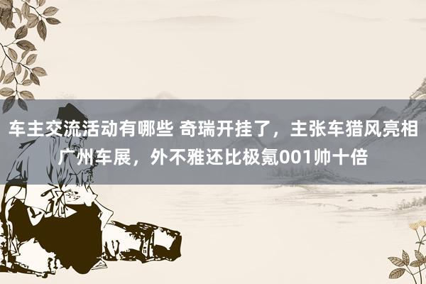 车主交流活动有哪些 奇瑞开挂了，主张车猎风亮相广州车展，外不雅还比极氪001帅十倍