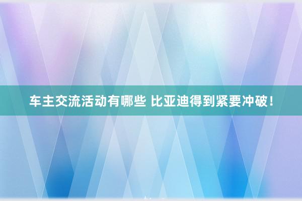 车主交流活动有哪些 比亚迪得到紧要冲破！