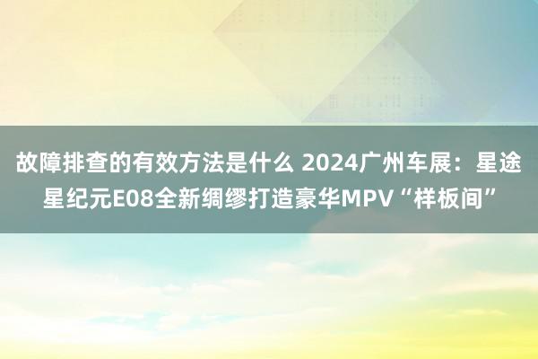 故障排查的有效方法是什么 2024广州车展：星途星纪元E08全新绸缪打造豪华MPV“样板间”