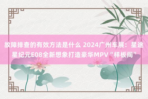 故障排查的有效方法是什么 2024广州车展：星途星纪元E08全新想象打造豪华MPV“样板间”