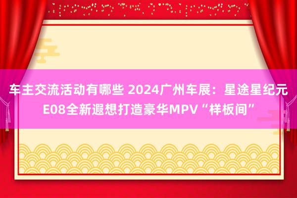 车主交流活动有哪些 2024广州车展：星途星纪元E08全新遐想打造豪华MPV“样板间”