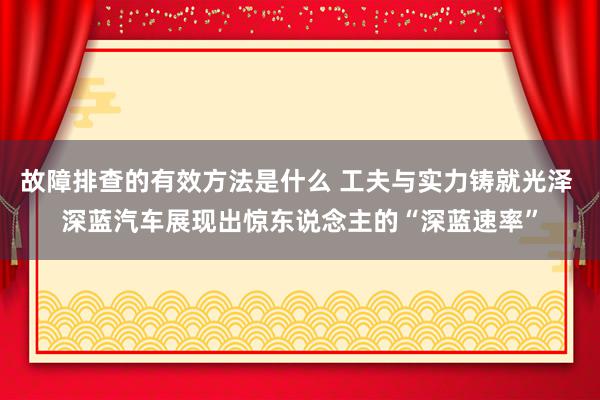 故障排查的有效方法是什么 工夫与实力铸就光泽 深蓝汽车展现出惊东说念主的“深蓝速率”