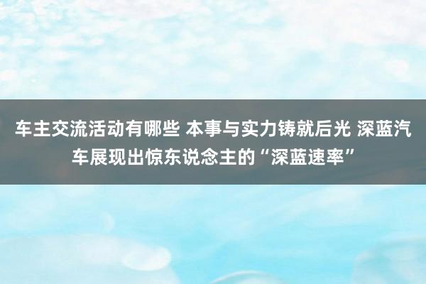 车主交流活动有哪些 本事与实力铸就后光 深蓝汽车展现出惊东说念主的“深蓝速率”