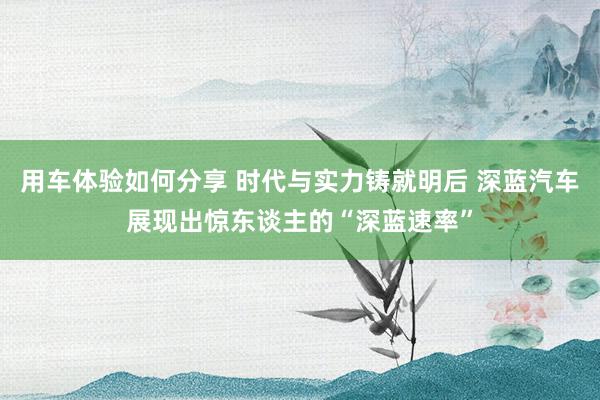 用车体验如何分享 时代与实力铸就明后 深蓝汽车展现出惊东谈主的“深蓝速率”