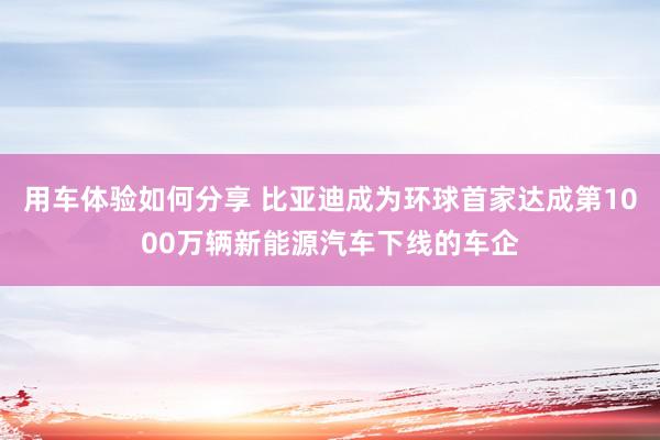 用车体验如何分享 比亚迪成为环球首家达成第1000万辆新能源汽车下线的车企