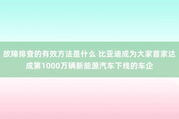 故障排查的有效方法是什么 比亚迪成为大家首家达成第1000万辆新能源汽车下线的车企