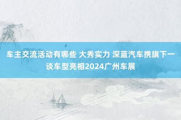 车主交流活动有哪些 大秀实力 深蓝汽车携旗下一谈车型亮相2024广州车展