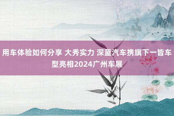 用车体验如何分享 大秀实力 深蓝汽车携旗下一皆车型亮相2024广州车展