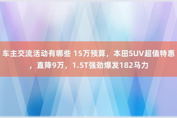 车主交流活动有哪些 15万预算，本田SUV超值特惠，直降9万，1.5T强劲爆发182马力