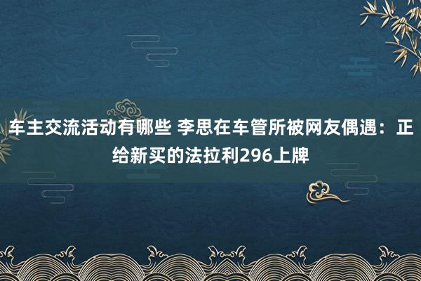 车主交流活动有哪些 李思在车管所被网友偶遇：正给新买的法拉利296上牌