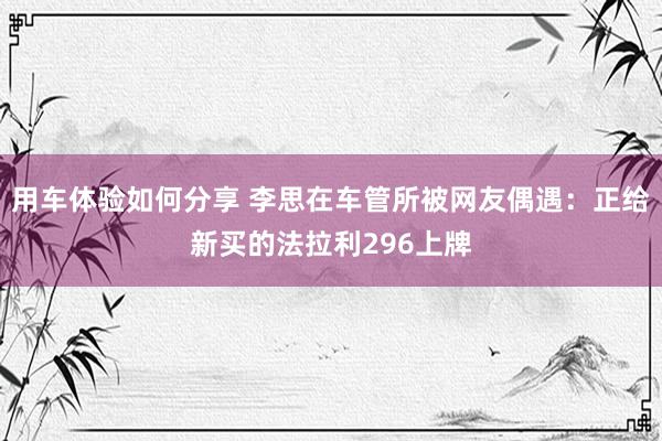 用车体验如何分享 李思在车管所被网友偶遇：正给新买的法拉利296上牌