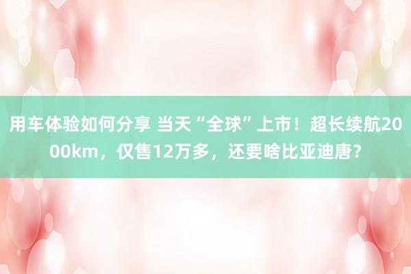 用车体验如何分享 当天“全球”上市！超长续航2000km，仅售12万多，还要啥比亚迪唐？