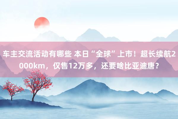 车主交流活动有哪些 本日“全球”上市！超长续航2000km，仅售12万多，还要啥比亚迪唐？