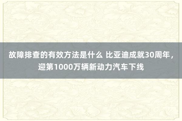 故障排查的有效方法是什么 比亚迪成就30周年，迎第1000万辆新动力汽车下线