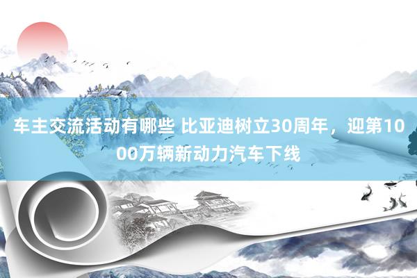 车主交流活动有哪些 比亚迪树立30周年，迎第1000万辆新动力汽车下线