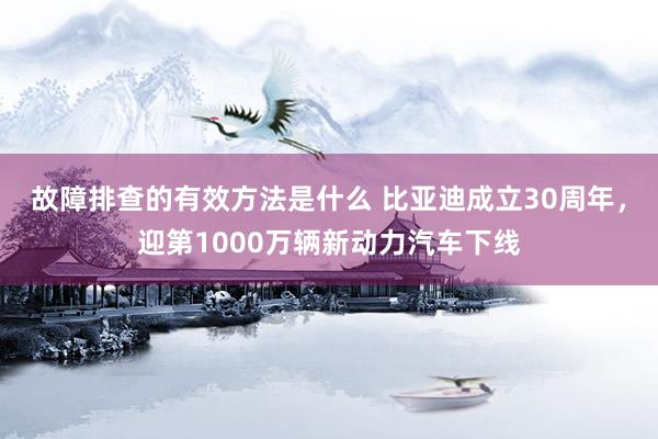 故障排查的有效方法是什么 比亚迪成立30周年，迎第1000万辆新动力汽车下线