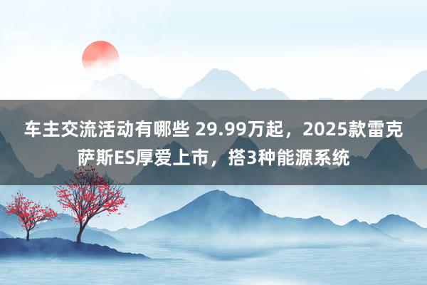 车主交流活动有哪些 29.99万起，2025款雷克萨斯ES厚爱上市，搭3种能源系统