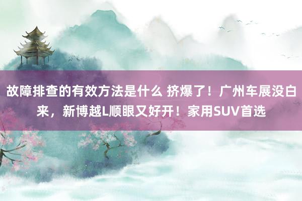 故障排查的有效方法是什么 挤爆了！广州车展没白来，新博越L顺眼又好开！家用SUV首选