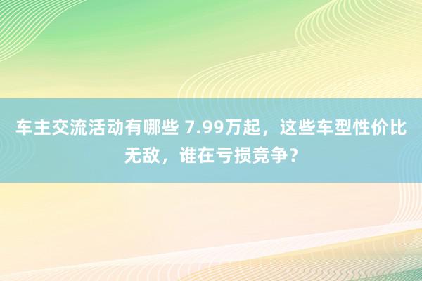 车主交流活动有哪些 7.99万起，这些车型性价比无敌，谁在亏损竞争？