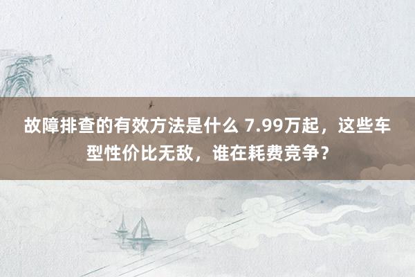 故障排查的有效方法是什么 7.99万起，这些车型性价比无敌，谁在耗费竞争？